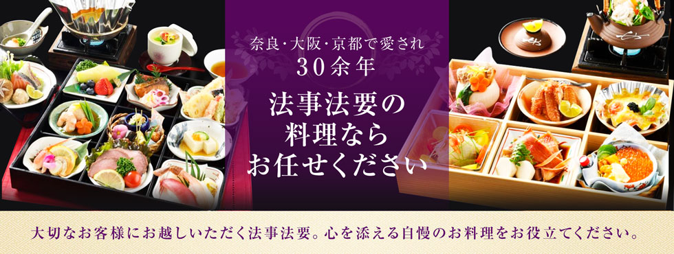 奈良・大阪で愛され30余年 法事法要の料理ならお任せください 大切なお客様にお越しいただく法事法要。心を添える自慢のお料理をお役立てください。