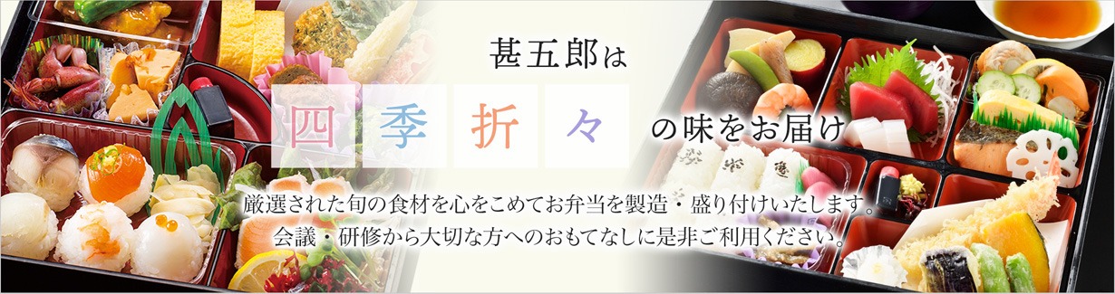 甚五郎は四季折々の味をお届け厳選された旬の食材を心を込めてお弁当を製造・盛り付けいたします。会議・研修から大切な方へのおもてなしに是非ご利用ください。