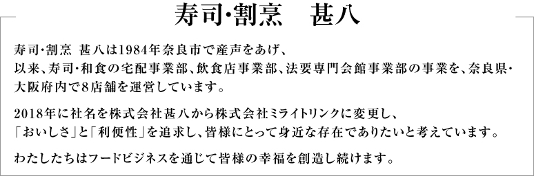 寿司・割烹 甚八は1984年奈良市で産声をあげ、以来、寿司・和食の宅配事業部、飲食店事業部、法要専門会館事業部の事業を、奈良県・大阪府内で8店舗を運営しています。2018年に社名を株式会社甚八から現社名に変更し、「おいしさ」と「利便性」を追求し、皆様にとって身近な存在でありたいと考えています。わたしたちはフードビジネスを通じて皆様の幸福を創造し続けます。